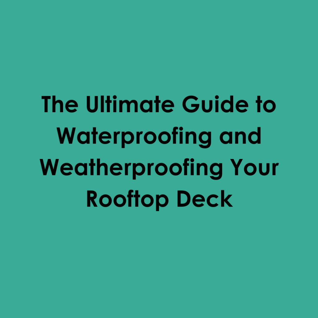 The Ultimate Guide to Waterproofing and Weatherproofing Your Rooftop Deck